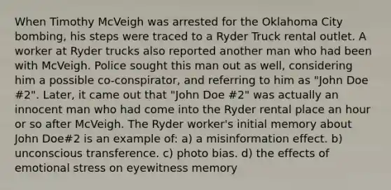 When Timothy McVeigh was arrested for the Oklahoma City bombing, his steps were traced to a Ryder Truck rental outlet. A worker at Ryder trucks also reported another man who had been with McVeigh. Police sought this man out as well, considering him a possible co-conspirator, and referring to him as "John Doe #2". Later, it came out that "John Doe #2" was actually an innocent man who had come into the Ryder rental place an hour or so after McVeigh. The Ryder worker's initial memory about John Doe#2 is an example of: a) a misinformation effect. b) unconscious transference. c) photo bias. d) the effects of emotional stress on eyewitness memory