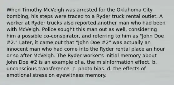 When Timothy McVeigh was arrested for the Oklahoma City bombing, his steps were traced to a Ryder truck rental outlet. A worker at Ryder trucks also reported another man who had been with McVeigh. Police sought this man out as well, considering him a possible co-conspirator, and referring to him as "John Doe #2." Later, it came out that "John Doe #2" was actually an innocent man who had come into the Ryder rental place an hour or so after McVeigh. The Ryder worker's initial memory about John Doe #2 is an example of a. the misinformation effect. b. unconscious transference. c. photo bias. d. the effects of emotional stress on eyewitness memory.