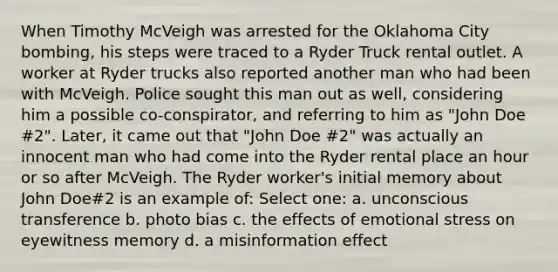 When Timothy McVeigh was arrested for the Oklahoma City bombing, his steps were traced to a Ryder Truck rental outlet. A worker at Ryder trucks also reported another man who had been with McVeigh. Police sought this man out as well, considering him a possible co-conspirator, and referring to him as "John Doe #2". Later, it came out that "John Doe #2" was actually an innocent man who had come into the Ryder rental place an hour or so after McVeigh. The Ryder worker's initial memory about John Doe#2 is an example of: Select one: a. unconscious transference b. photo bias c. the effects of emotional stress on eyewitness memory d. a misinformation effect