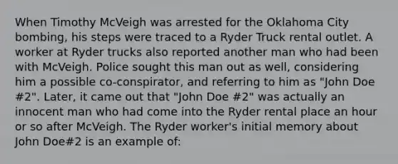 When Timothy McVeigh was arrested for the Oklahoma City bombing, his steps were traced to a Ryder Truck rental outlet. A worker at Ryder trucks also reported another man who had been with McVeigh. Police sought this man out as well, considering him a possible co-conspirator, and referring to him as "John Doe #2". Later, it came out that "John Doe #2" was actually an innocent man who had come into the Ryder rental place an hour or so after McVeigh. The Ryder worker's initial memory about John Doe#2 is an example of: