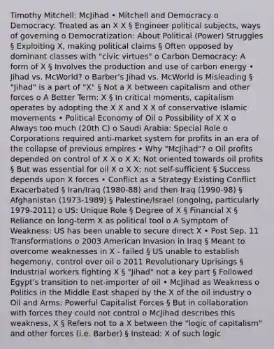 Timothy Mitchell: McJihad • Mitchell and Democracy o Democracy: Treated as an X X § Engineer political subjects, ways of governing o Democratization: About Political (Power) Struggles § Exploiting X, making political claims § Often opposed by dominant classes with "civic virtues" o Carbon Democracy: A form of X § Involves the production and use of carbon energy • Jihad vs. McWorld? o Barber's Jihad vs. McWorld is Misleading § "Jihad" is a part of "X" § Not a X between capitalism and other forces o A Better Term: X § In critical moments, capitalism operates by adopting the X X and X X of conservative Islamic movements • Political Economy of Oil o Possibility of X X o Always too much (20th C) o Saudi Arabia: Special Role o Corporations required anti-market system for profits in an era of the collapse of previous empires • Why "McJihad"? o Oil profits depended on control of X X o X X: Not oriented towards oil profits § But was essential for oil X o X X: not self-sufficient § Success depends upon X forces • Conflict as a Strategy Existing Conflict Exacerbated § Iran/Iraq (1980-88) and then Iraq (1990-98) § Afghanistan (1973-1989) § Palestine/Israel (ongoing, particularly 1979-2011) o US: Unique Role § Degree of X § Financial X § Reliance on long-term X as political tool o A Symptom of Weakness: US has been unable to secure direct X • Post Sep. 11 Transformations o 2003 American Invasion in Iraq § Meant to overcome weaknesses in X - failed § US unable to establish hegemony, control over oil o 2011 Revolutionary Uprisings § Industrial workers fighting X § "Jihad" not a key part § Followed Egypt's transition to net-importer of oil • McJihad as Weakness o Politics in the Middle East shaped by the X of the oil industry o Oil and Arms: Powerful Capitalist Forces § But in collaboration with forces they could not control o McJihad describes this weakness, X § Refers not to a X between the "logic of capitalism" and other forces (i.e. Barber) § Instead: X of such logic