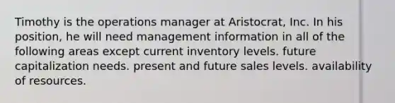 Timothy is the operations manager at Aristocrat, Inc. In his position, he will need management information in all of the following areas except current inventory levels. future capitalization needs. present and future sales levels. availability of resources.