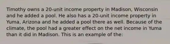 Timothy owns a 20-unit income property in Madison, Wisconsin and he added a pool. He also has a 20-unit income property in Yuma, Arizona and he added a pool there as well. Because of the climate, the pool had a greater effect on the net income in Yuma than it did in Madison. This is an example of the: