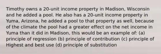 Timothy owns a 20-unit income property in Madison, Wisconsin and he added a pool. He also has a 20-unit income property in Yuma, Arizona, he added a pool to that property as well, because of the climate the pool had a greater effect on the net income in Yuma than it did in Madison, this would be an example of: (a) principle of regression (b) principle of contribution (c) principle of Highest and best use (d) principle of substitution