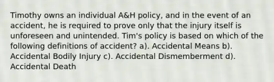 Timothy owns an individual A&H policy, and in the event of an accident, he is required to prove only that the injury itself is unforeseen and unintended. Tim's policy is based on which of the following definitions of accident? a). Accidental Means b). Accidental Bodily Injury c). Accidental Dismemberment d). Accidental Death