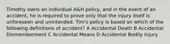 Timothy owns an individual A&H policy, and in the event of an accident, he is required to prove only that the injury itself is unforeseen and unintended. Tim's policy is based on which of the following definitions of accident? A Accidental Death B Accidental Dismemberment C Accidental Means D Accidental Bodily Injury