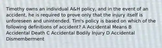 Timothy owns an individual A&H policy, and in the event of an accident, he is required to prove only that the injury itself is unforeseen and unintended. Tim's policy is based on which of the following definitions of accident? A Accidental Means B Accidental Death C Accidental Bodily Injury D Accidental Dismemberment