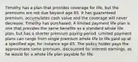 Timothy has a plan that provides coverage for life, but the premiums are not due beyond age 65. It has guaranteed premium, accumulates cash value and the coverage will never decrease. Timothy has purchased: A limited payment life plan is one that provides the same benefits as a standard whole life plan, but has a shorter premium paying period. Limited payment plans can range from single premium whole life to life paid up at a specified age, for instance age 65. The policy holder pays the approximate same premium, discounted for interest earnings, as he would for a whole life plan payable for life.