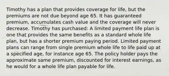 Timothy has a plan that provides coverage for life, but the premiums are not due beyond age 65. It has guaranteed premium, accumulates cash value and the coverage will never decrease. Timothy has purchased: A limited payment life plan is one that provides the same benefits as a standard whole life plan, but has a shorter premium paying period. Limited payment plans can range from single premium whole life to life paid up at a specified age, for instance age 65. The policy holder pays the approximate same premium, discounted for interest earnings, as he would for a whole life plan payable for life.