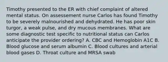 Timothy presented to the ER with chief complaint of altered mental status. On assessement nurse Carlos has found Timothy to be severely malnourished and dehydrated. He has poor skin turgor, a weak pulse, and dry mucous membranes. What are some diagnostic test specific to nutritional status can Carlos anticipate the provider ordering? A. CBC and Hemoglobin A1C B. Blood glucose and serum albumin C. Blood cultures and arterial blood gases D. Throat culture and MRSA swab