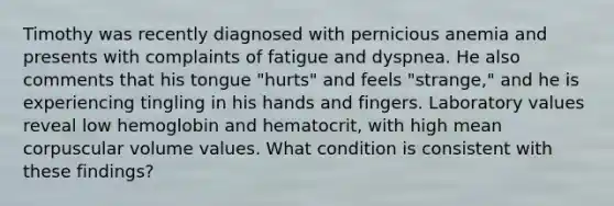 Timothy was recently diagnosed with pernicious anemia and presents with complaints of fatigue and dyspnea. He also comments that his tongue "hurts" and feels "strange," and he is experiencing tingling in his hands and fingers. Laboratory values reveal low hemoglobin and hematocrit, with high mean corpuscular volume values. What condition is consistent with these findings?