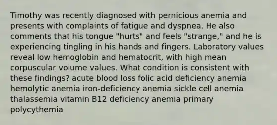 Timothy was recently diagnosed with pernicious anemia and presents with complaints of fatigue and dyspnea. He also comments that his tongue "hurts" and feels "strange," and he is experiencing tingling in his hands and fingers. Laboratory values reveal low hemoglobin and hematocrit, with high mean corpuscular volume values. What condition is consistent with these findings? acute blood loss folic acid deficiency anemia hemolytic anemia iron-deficiency anemia sickle cell anemia thalassemia vitamin B12 deficiency anemia primary polycythemia