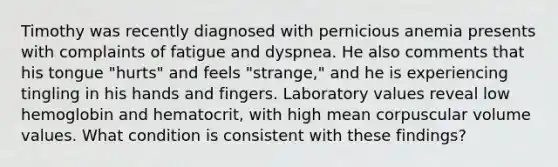 Timothy was recently diagnosed with pernicious anemia presents with complaints of fatigue and dyspnea. He also comments that his tongue "hurts" and feels "strange," and he is experiencing tingling in his hands and fingers. Laboratory values reveal low hemoglobin and hematocrit, with high mean corpuscular volume values. What condition is consistent with these findings?