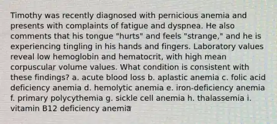 Timothy was recently diagnosed with pernicious anemia and presents with complaints of fatigue and dyspnea. He also comments that his tongue "hurts" and feels "strange," and he is experiencing tingling in his hands and fingers. Laboratory values reveal low hemoglobin and hematocrit, with high mean corpuscular volume values. What condition is consistent with these findings? a. acute blood loss b. aplastic anemia c. folic acid deficiency anemia d. hemolytic anemia e. iron-deficiency anemia f. primary polycythemia g. sickle cell anemia h. thalassemia i. vitamin B12 deficiency anemia