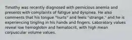 Timothy was recently diagnosed with pernicious anemia and presents with complaints of fatigue and dyspnea. He also comments that his tongue "hurts" and feels "strange," and he is experiencing tingling in his hands and fingers. Laboratory values reveal low hemoglobin and hematocrit, with high mean corpuscular volume values.