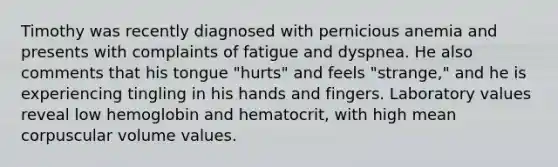 Timothy was recently diagnosed with pernicious anemia and presents with complaints of fatigue and dyspnea. He also comments that his tongue "hurts" and feels "strange," and he is experiencing tingling in his hands and fingers. Laboratory values reveal low hemoglobin and hematocrit, with high mean corpuscular volume values.