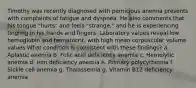 Timothy was recently diagnosed with pernicious anemia presents with complaints of fatigue and dyspnea. He also comments that his tongue "hurts" and feels "strange," and he is experiencing tingling in his hands and fingers. Laboratory values reveal low hemoglobin and hematocrit, with high mean corpuscular volume values What condition is consistent with these findings? a. Aplastic anemia b. Folic acid deficiency anemia c. Hemolytic anemia d. Iron deficiency anemia e. Primary polycythemia f. Sickle cell anemia g. Thalassemia g. Vitamin B12 deficiency anemia