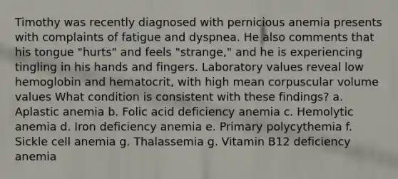 Timothy was recently diagnosed with pernicious anemia presents with complaints of fatigue and dyspnea. He also comments that his tongue "hurts" and feels "strange," and he is experiencing tingling in his hands and fingers. Laboratory values reveal low hemoglobin and hematocrit, with high mean corpuscular volume values What condition is consistent with these findings? a. Aplastic anemia b. Folic acid deficiency anemia c. Hemolytic anemia d. Iron deficiency anemia e. Primary polycythemia f. Sickle cell anemia g. Thalassemia g. Vitamin B12 deficiency anemia