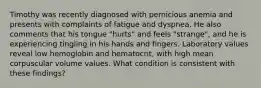 Timothy was recently diagnosed with pernicious anemia and presents with complaints of fatigue and dyspnea. He also comments that his tongue "hurts" and feels "strange", and he is experiencing tingling in his hands and fingers. Laboratory values reveal low hemoglobin and hematocrit, with high mean corpuscular volume values. What condition is consistent with these findings?