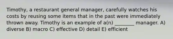 Timothy, a restaurant general manager, carefully watches his costs by reusing some items that in the past were immediately thrown away. Timothy is an example of a(n) ________ manager. A) diverse B) macro C) effective D) detail E) efficient