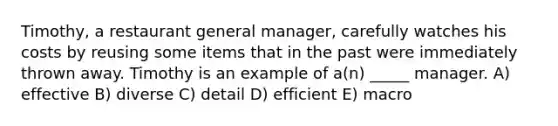 Timothy, a restaurant general manager, carefully watches his costs by reusing some items that in the past were immediately thrown away. Timothy is an example of a(n) _____ manager. A) effective B) diverse C) detail D) efficient E) macro