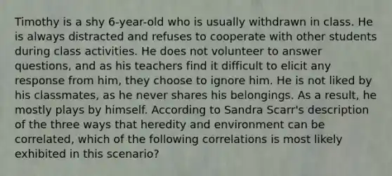 Timothy is a shy 6-year-old who is usually withdrawn in class. He is always distracted and refuses to cooperate with other students during class activities. He does not volunteer to answer questions, and as his teachers find it difficult to elicit any response from him, they choose to ignore him. He is not liked by his classmates, as he never shares his belongings. As a result, he mostly plays by himself. According to Sandra Scarr's description of the three ways that heredity and environment can be correlated, which of the following correlations is most likely exhibited in this scenario?