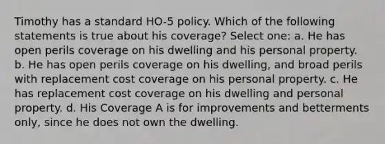 Timothy has a standard HO-5 policy. Which of the following statements is true about his coverage? Select one: a. He has open perils coverage on his dwelling and his personal property. b. He has open perils coverage on his dwelling, and broad perils with replacement cost coverage on his personal property. c. He has replacement cost coverage on his dwelling and personal property. d. His Coverage A is for improvements and betterments only, since he does not own the dwelling.