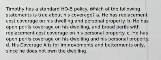 Timothy has a standard HO-5 policy. Which of the following statements is true about his coverage? a. He has replacement cost coverage on his dwelling and personal property. b. He has open perils coverage on his dwelling, and broad perils with replacement cost coverage on his personal property. c. He has open perils coverage on his dwelling and his personal property. d. His Coverage A is for improvements and betterments only, since he does not own the dwelling.