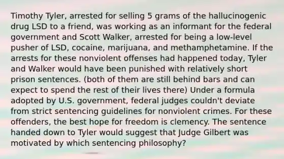 Timothy Tyler, arrested for selling 5 grams of the hallucinogenic drug LSD to a friend, was working as an informant for the federal government and Scott Walker, arrested for being a low-level pusher of LSD, cocaine, marijuana, and methamphetamine. If the arrests for these nonviolent offenses had happened today, Tyler and Walker would have been punished with relatively short prison sentences. (both of them are still behind bars and can expect to spend the rest of their lives there) Under a formula adopted by U.S. government, federal judges couldn't deviate from strict sentencing guidelines for nonviolent crimes. For these offenders, the best hope for freedom is clemency. The sentence handed down to Tyler would suggest that Judge Gilbert was motivated by which sentencing philosophy?