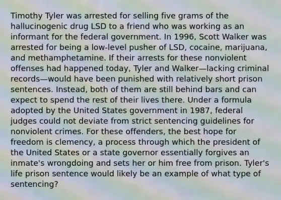 Timothy Tyler was arrested for selling five grams of the hallucinogenic drug LSD to a friend who was working as an informant for the federal government. In 1996, Scott Walker was arrested for being a low-level pusher of LSD, cocaine, marijuana, and methamphetamine. If their arrests for these nonviolent offenses had happened today, Tyler and Walker—lacking criminal records—would have been punished with relatively short prison sentences. Instead, both of them are still behind bars and can expect to spend the rest of their lives there. Under a formula adopted by the United States government in 1987, federal judges could not deviate from strict sentencing guidelines for nonviolent crimes. For these offenders, the best hope for freedom is clemency, a process through which the president of the United States or a state governor essentially forgives an inmate's wrongdoing and sets her or him free from prison. Tyler's life prison sentence would likely be an example of what type of sentencing?