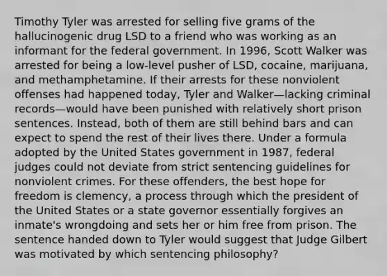 Timothy Tyler was arrested for selling five grams of the hallucinogenic drug LSD to a friend who was working as an informant for the federal government. In 1996, Scott Walker was arrested for being a low-level pusher of LSD, cocaine, marijuana, and methamphetamine. If their arrests for these nonviolent offenses had happened today, Tyler and Walker—lacking criminal records—would have been punished with relatively short prison sentences. Instead, both of them are still behind bars and can expect to spend the rest of their lives there. Under a formula adopted by the United States government in 1987, federal judges could not deviate from strict sentencing guidelines for nonviolent crimes. For these offenders, the best hope for freedom is clemency, a process through which the president of the United States or a state governor essentially forgives an inmate's wrongdoing and sets her or him free from prison. The sentence handed down to Tyler would suggest that Judge Gilbert was motivated by which sentencing philosophy?