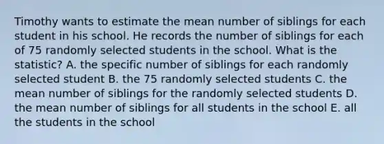 Timothy wants to estimate the mean number of siblings for each student in his school. He records the number of siblings for each of 75 randomly selected students in the school. What is the statistic? A. the specific number of siblings for each randomly selected student B. the 75 randomly selected students C. the mean number of siblings for the randomly selected students D. the mean number of siblings for all students in the school E. all the students in the school