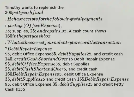 Timothy wants to replenish the 300 petty cash fund. He has receipts for the following total payments: postage (Office Expense),35; supplies, 25; and repairs,95. A cash count shows 160 in the petty cash box. What is the correct journal entry to record the transaction? Debit Repair Expense95, debit Office Expense35, debit Supplies25, and credit cash 140, credit Cash Short and Over15 Debit Repair Expense 95, debit Office Expense35, debit Supplies25, debit Cash Short and Over5, and credit cash 160 Debit Repair Expense95, debit Office Expense 35, debit Supplies25 and credit Cash 155 Debit Repair Expense95, debit Office Expense 35, debit Supplies25 and credit Petty Cash 155