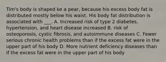 Tim's body is shaped ke a pear, because his excess body fat is distributed mostly below his waist. His body fat distribution is associated with ___. A. Increased risk of type 2 diabetes, hypertension, and heart disease increased B. risk of osteoporosis, cystic fibrosis, and autoimmune diseases C. Fewer serious chronic health problems than if the excess fat were in the upper part of his body D. More nutrient deficiency diseases than if the excess fat were in the upper part of his body