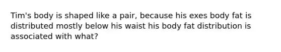 Tim's body is shaped like a pair, because his exes body fat is distributed mostly below his waist his body fat distribution is associated with what?