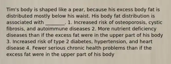 Tim's body is shaped like a pear, because his excess body fat is distributed mostly below his waist. His body fat distribution is associated with ________. 1. Increased risk of osteoporosis, cystic fibrosis, and autoimmune diseases 2. More nutrient deficiency diseases than if the excess fat were in the upper part of his body 3. Increased risk of type 2 diabetes, hypertension, and heart disease 4. Fewer serious chronic health problems than if the excess fat were in the upper part of his body