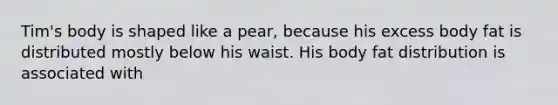 Tim's body is shaped like a pear, because his excess body fat is distributed mostly below his waist. His body fat distribution is associated with