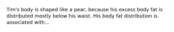 Tim's body is shaped like a pear, because his excess body fat is distributed mostly below his waist. His body fat distribution is associated with...