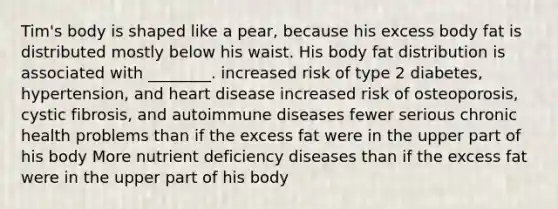 Tim's body is shaped like a pear, because his excess body fat is distributed mostly below his waist. His body fat distribution is associated with ________. increased risk of type 2 diabetes, hypertension, and heart disease increased risk of osteoporosis, cystic fibrosis, and autoimmune diseases fewer serious chronic health problems than if the excess fat were in the upper part of his body More nutrient deficiency diseases than if the excess fat were in the upper part of his body