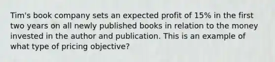 Tim's book company sets an expected profit of 15% in the first two years on all newly published books in relation to the money invested in the author and publication. This is an example of what type of pricing objective?