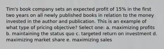 Tim's book company sets an expected profit of 15% in the first two years on all newly published books in relation to the money invested in the author and publication. This is an example of what type of pricing objective? Select one: a. maximizing profits b. maintaining the status quo c. targeted return on investment d. maximizing market share e. maximizing sales