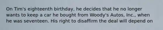 On Tim's eighteenth birthday, he decides that he no longer wants to keep a car he bought from Woody's Autos, Inc., when he was seventeen. His right to disaffirm the deal will depend on