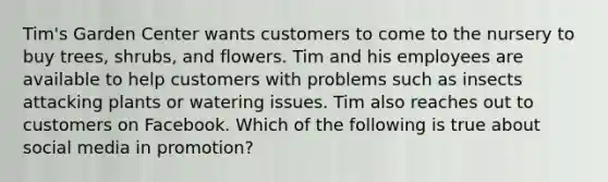 Tim's Garden Center wants customers to come to the nursery to buy trees, shrubs, and flowers. Tim and his employees are available to help customers with problems such as insects attacking plants or watering issues. Tim also reaches out to customers on Facebook. Which of the following is true about social media in promotion?