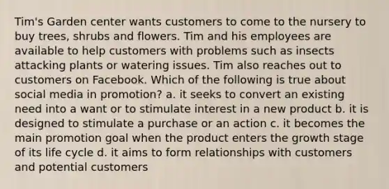 Tim's Garden center wants customers to come to the nursery to buy trees, shrubs and flowers. Tim and his employees are available to help customers with problems such as insects attacking plants or watering issues. Tim also reaches out to customers on Facebook. Which of the following is true about social media in promotion? a. it seeks to convert an existing need into a want or to stimulate interest in a new product b. it is designed to stimulate a purchase or an action c. it becomes the main promotion goal when the product enters the growth stage of its life cycle d. it aims to form relationships with customers and potential customers