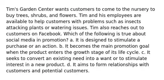 Tim's Garden Center wants customers to come to the nursery to buy trees, shrubs, and flowers. Tim and his employees are available to help customers with problems such as insects attacking plants or watering issues. Tim also reaches out to customers on Facebook. Which of the following is true about social media in promotion? a. It is designed to stimulate a purchase or an action. b. It becomes the main promotion goal when the product enters the growth stage of its life cycle. c. It seeks to convert an existing need into a want or to stimulate interest in a new product. d. It aims to form relationships with customers and potential customers.