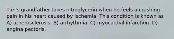 Tim's grandfather takes nitroglycerin when he feels a crushing pain in his heart caused by ischemia. This condition is known as A) atherosclerosis. B) arrhythmia. C) myocardial infarction. D) angina pectoris.