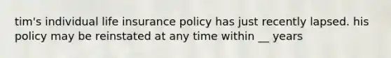 tim's individual life insurance policy has just recently lapsed. his policy may be reinstated at any time within __ years