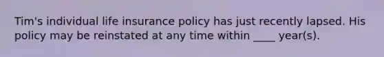 Tim's individual life insurance policy has just recently lapsed. His policy may be reinstated at any time within ____ year(s).