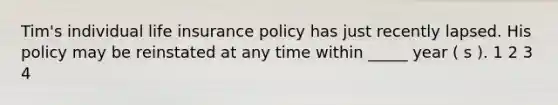 Tim's individual life insurance policy has just recently lapsed. His policy may be reinstated at any time within _____ year ( s ). 1 2 3 4