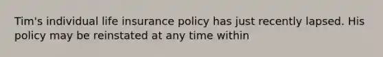 Tim's individual life insurance policy has just recently lapsed. His policy may be reinstated at any time within